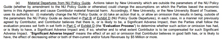 (e) Material departures from NU Policy Guide. Actions taken by New University which are outside the parameters of the NU Policy Guide (whether by amendment to the NU Policy Guide or otherwise) could change the assumptions on which the parties based the economic terms in this agreement and cause contributor material financial harm. Accordingly, if New University, or the New University Board of Trustees, uses its authority to: (i) materially change the NU Policy Guide; or (ii) take an action that is, or allow an omission that results in being, outside of the parameters the NU Policy Guide as described in Part B of Exhibit D (NU Policy Guide Departures), in each case, in a manner not previously agreed by contributor, and contributor believes that there is, or is likely to be, a significant adverse impact, then the parties shall follow the evaluation process set forth in Part C of Exhibit D (the “Evaluation Process”) to determine whether such action or omission has had, or is likely to have, a significant adverse impact and, if so, whether and to what extent contributor is to be compensated for such significant adverse impact. “Significant adverse impact” means the effect of an act or omission that contributor believes in good faith has, or is likely to have, the effect of decreasing either or both of then-current and or future revenues by $5 million or more.